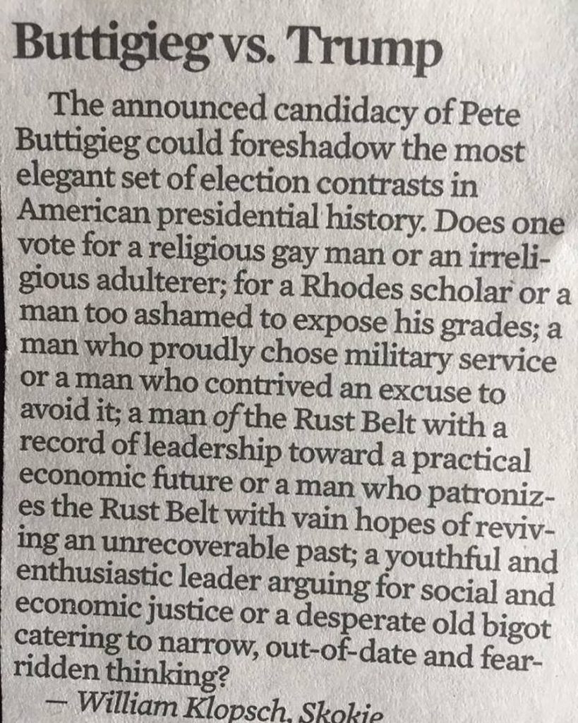 "The announced candidacy of Pete Buttigieg could foreshadow the most elegant set of election contrasts in American presidential history. Does one vote for a religious gay man or an irreligious adulterer; for a Rhodes scholar or a man too ashamed to expose his grades; a man who proudly chose military service or a man who contrived an excuse to avoid it; a man of the Rust Belt with a record of leadership toward a practical economic future or a man who patronizes the Rust Belt with vain hopes of reviving an unrecoverable past; a youthful and enthusiastic leader arguing for social and economic justice or a desperate old bigot catering to narrow, out-of-date and fear-ridden thinking?"