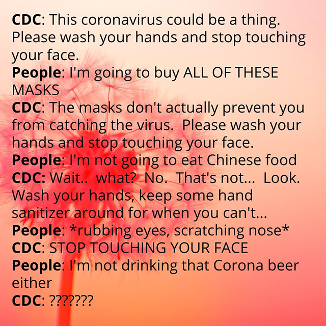 CDC: This coronavirus could be a thing. Please wash your hands and stop touching your face. People: I’m going to buy ALL THESE MASKS CDC: The masks don’t actually prevent you from catching the virus. Please wash your hands and stop touching your face. People: I’m not going to eat Chinese food. CDC: Wait…what? No. That’s not…Look. Wash your hands, keep some hand sanitizer around when you can’t… People: *rubbing eyes, scratching nose* CDC: STOP TOUCHING YOUR FACE People: I’m not drinking that Corona beer either CDC: ???????