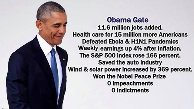 ObamaGate - 11.6 million jobs added;, Health care for 15 million more Americans; Defeated Ebola & H1N1 Pandemics; Weekly earnings up 4% after inflation; The S&P 500 Index rose 166 percent; Saved the auto industry; Wind & Solar power increased by 369 percent; Won the Nobel Peace Prize; 0 Impeachments; 0 Indictments