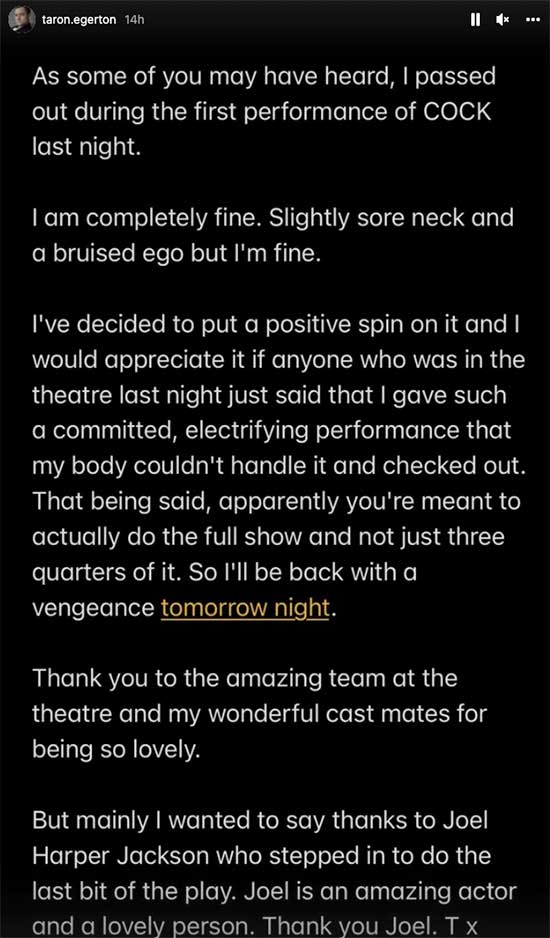 Taron Egerton assured fans he was fine after passing out during the first preview of the play COCK opening soon in London's West End.