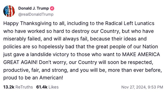 Happy Thanksgiving to all, including to the Radical Left Lunatics who have worked so hard to destroy our Country, but who have miserably failed, and will always fail, because their ideas and policies are so hopelessly bad that the great people of our Nation just gave a landslide victory to those who want to MAKE AMERICA GREAT AGAIN! Don&rsquo;t worry, our Country will soon be respected, productive, fair, and strong, and you will be, more than ever before, proud to be an American!