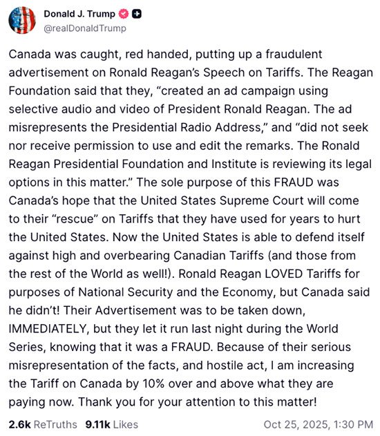 &ldquo;Canada was caught, red handed, putting up a fraudulent advertisement on Ronald Reagan&rsquo;s Speech on Tariffs. The Reagan Foundation said that they, &lsquo;created an ad campaign using selective audio and video of President Ronald Reagan. The ad misrepresents the Presidential Radio Address,&rsquo; and &lsquo;did not seek nor receive permission to use and edit the remarks. The Ronald Reagan Presidential Foundation and Institute is reviewing its legal options in this matter.&rsquo; &ldquo;The sole purpose of this FRAUD was Canada&rsquo;s hope that the United States Supreme Court will come to their &lsquo;rescue&rsquo; on Tariffs that they have used for years to hurt the United States. Now the United States is able to defend itself against high and overbearing Canadian Tariffs (and those from the rest of the World as well!). Ronald Reagan LOVED Tariffs for purposes of National Security and the Economy, but Canada said he didn&rsquo;t! &ldquo;Their Advertisement was to be taken down, IMMEDIATELY, but they let it run last night during the World Series, knowing that it was a FRAUD. Because of their serious misrepresentation of the facts, and hostile act, I am increasing the Tariff on Canada by 10% over and above what they are paying now. Thank you for your attention to this matter!&rdquo;