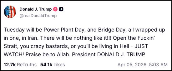 Trump threatens Power Plant Day - "Tuesday will be Power Plant Day, and Bridge Day, all wrapped up in one, in Iran. There will be nothing like it!!! Open the F*ckin' Strait, you crazy bastards, or you'll be living in Hell - JUST WATCH! Praise be to Allah. President DONALD J. TRUMP"