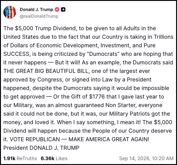 &ldquo;The $5,000 Trump Dividend, to be given to all Adults in the United States due to the fact that our Country is taking in Trillions of Dollars of Economic Development, Investment, and Pure SUCCESS, is being criticized by &lsquo;Dumocrats&rsquo; who are hoping that it never happens &mdash; But it will! &ldquo;As an example, the Dumocrats said THE GREAT BIG BEAUTIFUL BILL, one of the largest ever approved by Congress, or signed into Law by a President happened, despite the Dumocrats saying it would be impossible to get approved &mdash; Or the Gift of $1776 that I gave last year to our Military, was an almost guaranteed Non Starter, everyone said it could not be done, but it was, our Military Patriots got the money, and loved it. &ldquo;When I say something, I mean it! The $5,000 Dividend will happen because the People of our Country deserve it. VOTE REPUBLICAN &mdash; MAKE AMERICA GREAT AGAIN!&rdquo;