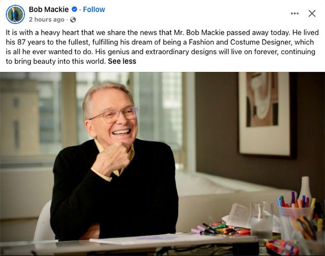 “It is with a heavy heart that we share the news that Mr. Bob Mackie passed away today. He lived his 87 years to the fullest, fulfilling his dream of being a Fashion and Costume Designer, which is all he ever wanted to do. His genius and extraordinary designs will live on forever, continuing to bring beauty into this world.”