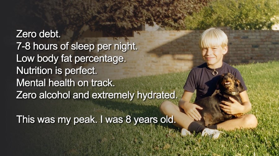Zero debt. 7-8 hours of sleep per night. Low body fat percentage. Nutrition is perfect. Mental health on track. Zero alcohol and extremely hydrated. This was my peak I was 8-years-old.