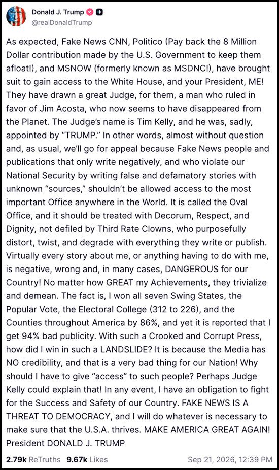 Text of the tirade:
“As expected, Fake News CNN, Politico (Pay back the 8 Million Dollar contribution made by the U. S. Government to keep them afloat! ), and MSNOW (formerly known as MSDNC! ), have brought suit to gain access to the White House, and your President, ME!
“They have drawn a great Judge, for them, a man who ruled in favor of Jim Acosta, who now seems to have disappeared from the Planet. The Judge’s name is Tim Kelly, and he was, sadly, appointed by ‘TRUMP.’
“In other words, almost without question and, as usual, we’ll go for appeal because Fake News people and publications that only write negatively, and who violate our National Security by writing false and defamatory stories with unknown ‘sources,’ shouldn’t be allowed access to the most important Office anywhere in the World.
“It is called the Oval Office, and it should be treated with Decorum, Respect, and Dignity, not defiled by Third Rate Clowns, who purposefully distort, twist, and degrade with everything they write or publish.
“Virtually every story about me, or anything having to do with me, is negative, wrong and, in many cases, DANGEROUS for our Country! No matter how GREAT my Achievements, they trivialize and demean.
“The fact is, I won all seven Swing States, the Popular Vote, the Electoral College (312 to 226), and the Counties throughout America by 86%, and yet it is reported that I get 94% bad publicity.
“With such a Crooked and Corrupt Press, how did I win in such a LANDSLIDE? It is because the Media has NO credibility, and that is a very bad thing for our Nation! Why should I have to give “access” to such people? Perhaps Judge Kelly could explain that!
“In any event, I have an obligation to fight for the Success and Safety of our Country. FAKE NEWS IS A THREAT TO DEMOCRACY, and I will do whatever is necessary to make sure that the U. S. A. thrives. MAKE AMERICA GREAT AGAIN!”